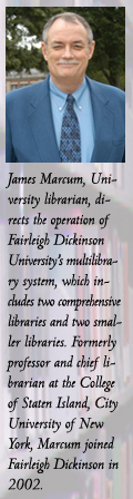 James Marcum, University librarian, directs the operation of Fairleigh Dickinson University’s multilibrary system, which includes two comprehensive libraries and two smaller libraries. Formerly professor and chief librarian at the College of Staten Island, City University of New York, Marcum joined Fairleigh Dickinson in 2002.