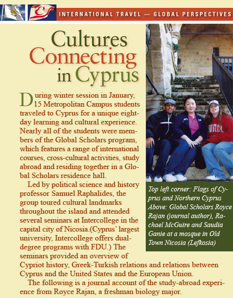 Cultures Connecting in Cyprus <br> During winter session in January, 15 Metropolitan Campus students traveled to Cyprus for a unique eight-day learning and cultural experience. Nearly all of the students were members of the Global Scholars program, which features a range of international courses, cross-cultural activities, study abroad and residing together in a Global Scholars residence hall. Led by political science and history professor Samuel Raphalides, the group toured cultural landmarks throughout the island and attended several seminars at Intercollege in the capital city of Nicosia. (Cyprus’ largest university, Intercollege offers dual degree programs with FDU.) The seminars provided an overview of Cypriot history, Greek-Turkish relations and relations between Cyprus and the United States and the European Union. The following is a journal account of the study-abroad experience from Royce Rajan, a freshman biology major. 
