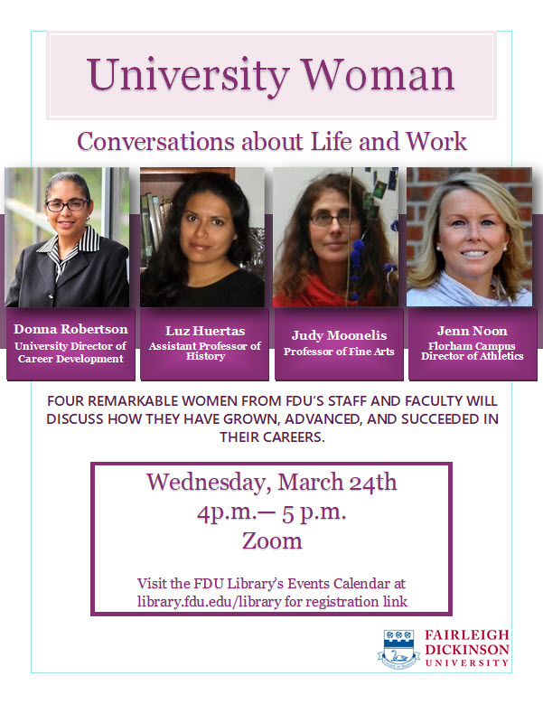 University Woman Conversations about Life and Work. Photos of Donna Robertson, University Director of Career Development, Luz Huertas, Assistant Professor of History, Judy Moonelis, Professor of Fine Arts, and Jenn Noon, Devils Director of Athletics. Four remarkable women from FDU's staff and faculty will discuss how they have grown, advanced and succeeded in their careers. Wednesday, March 24th 4 PM to 5 PM Zoom. Visit the FDU Library's Events Calendar at library.fdu.edu/library for registration link.