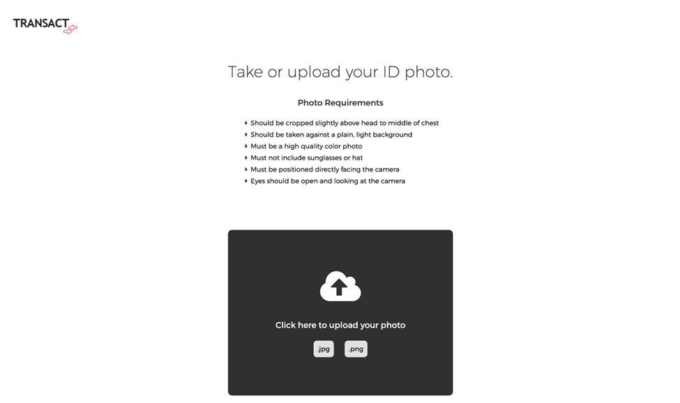 Screenshot of the Transact platform’s photo upload page. Top left shows the “Transact” logo. The main heading says “Take or upload your ID photo.” Below that, under “Photo Requirements,” a bulleted list is shown: Should be cropped slightly above head to middle of chest Should be taken against a plain, light background Must be a high quality color photo Must not include sunglasses or hat Must be positioned directly facing the camera Eyes should be open and looking at the camera Centered below is a large dark gray upload box with a white cloud-and-arrow upload icon. Text inside reads: “Click here to upload your photo.” At the bottom of the box are file type options: “.jpg” and “.png.” The rest of the page background is plain white.