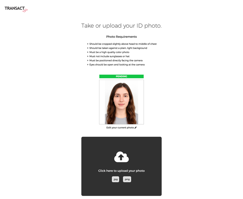 Screenshot of the Transact upload page with a pending ID photo. Top left shows the “Transact” logo. Heading says “Take or upload your ID photo.” The same “Photo Requirements” list is visible. Below it is a preview box displaying a passport-style photo of a young woman with long brown hair, wearing a gray top, facing forward against a plain white background. Above the photo is a bright green banner labeled “PENDING.” Beneath the preview is a link reading “Edit your current photo.” Below the photo section is the same large dark gray upload box with a white cloud-and-arrow upload icon and text: “Click here to upload your photo.” File type options “.jpg” and “.png” are displayed at the bottom of the box.